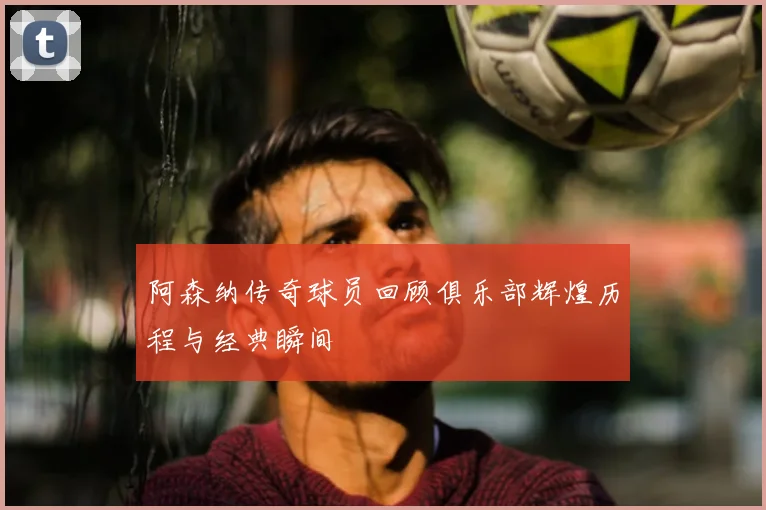 阿森纳传奇球员回顾俱乐部辉煌历程与经典瞬间