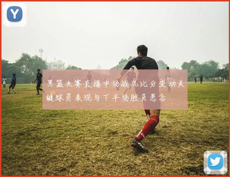 男篮决赛直播中场战况比分变动关键球员表现与下半场胜负悬念