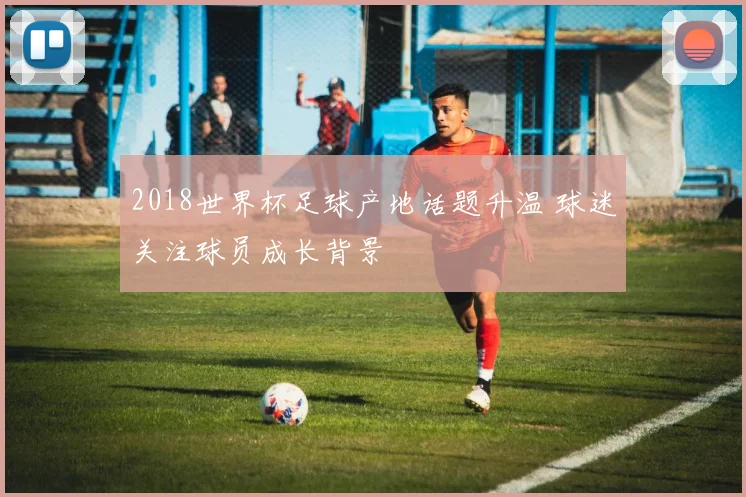 2018世界杯足球产地话题升温 球迷关注球员成长背景