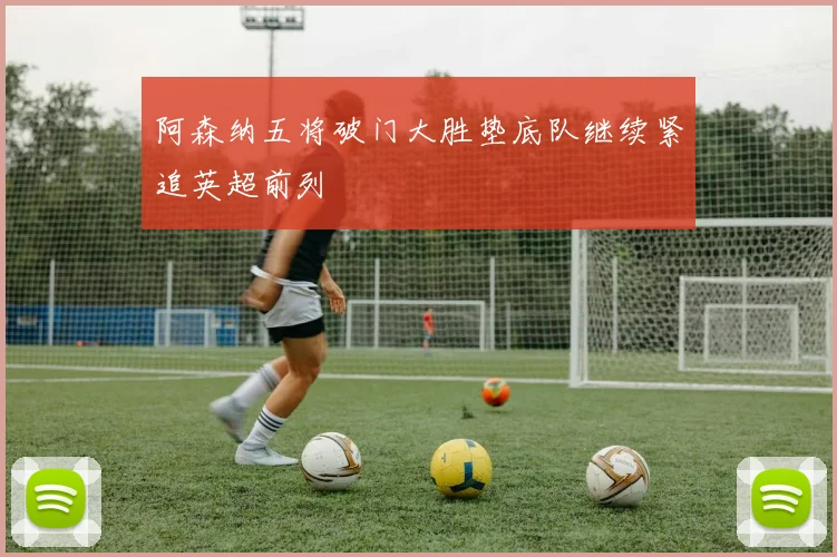 阿森纳五将破门大胜垫底队继续紧追英超前列