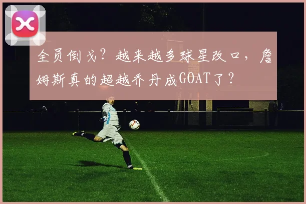 全员倒戈?越来越多球星改口,詹姆斯真的超越乔丹成GOAT了?