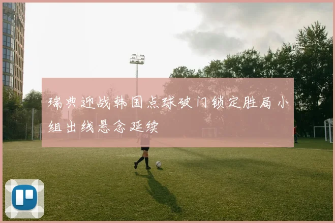 瑞典迎战韩国点球破门锁定胜局小组出线悬念延续