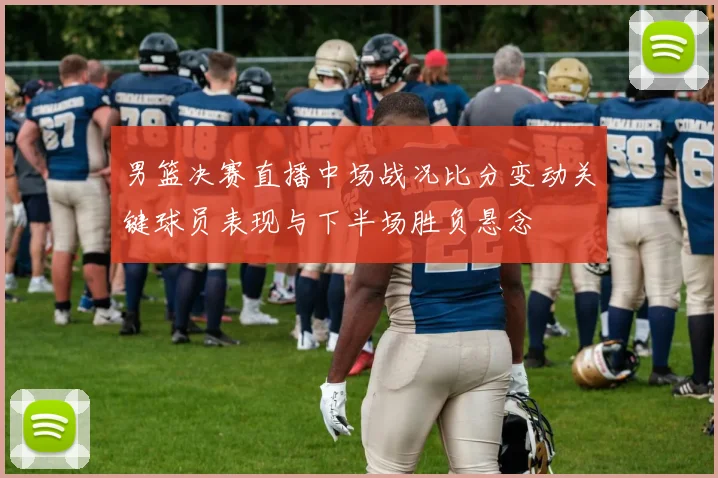 男篮决赛直播中场战况比分变动关键球员表现与下半场胜负悬念