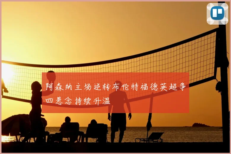 阿森纳主场逆转布伦特福德英超争四悬念持续升温