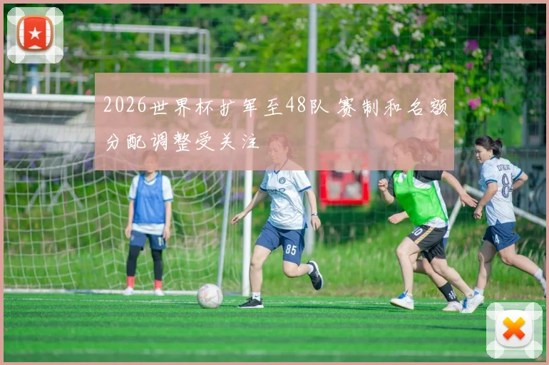 2026世界杯扩军至48队 赛制和名额分配调整受关注