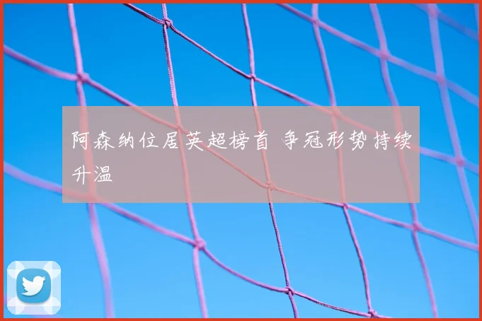 阿森纳位居英超榜首 争冠形势持续升温