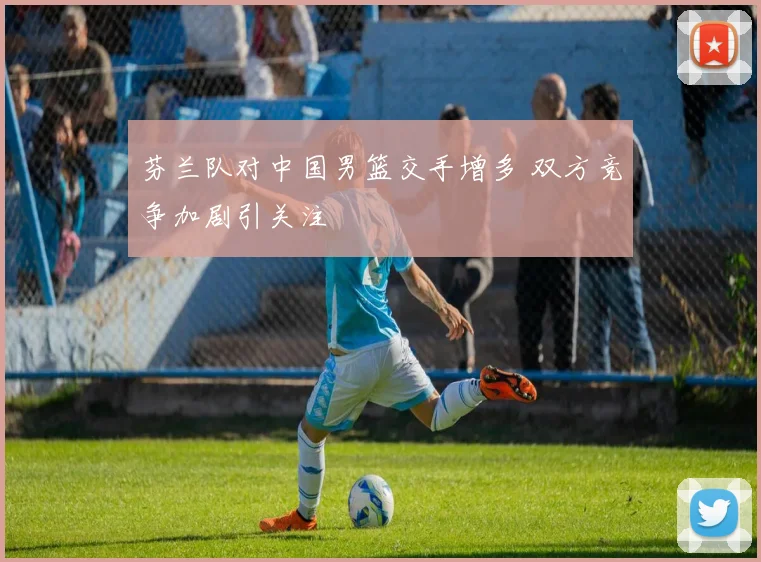 芬兰队对中国男篮交手增多 双方竞争加剧引关注