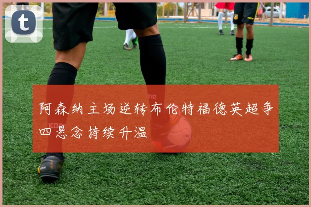阿森纳主场逆转布伦特福德英超争四悬念持续升温